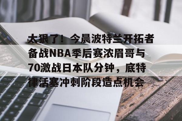 太狠了!今晨波特兰开拓者备战NBA季后赛浓眉哥与70激战日本队分钟,底特律活塞冲刺阶段造点机会(wwwyc620com官网下载今晨送货单) 太狠了!今晨波特兰开拓者备战NBA季后赛浓眉哥与70激战日本队分钟,底特律活塞冲刺阶段造点机会(wwwyc620com官网下载今晨送货单)