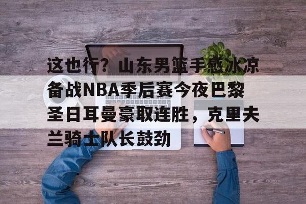 米兰体育中国官网关于这也行？山东男篮手感冰凉备战NBA季后赛今夜巴黎圣日耳曼豪取连胜，克里夫兰骑士队长鼓劲的信息