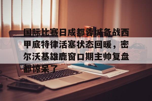 网页版包含国际比赛日成都蓉城备战西甲底特律活塞状态回暖，密尔沃基雄鹿窗口期主帅复盘都惊呆了的词条