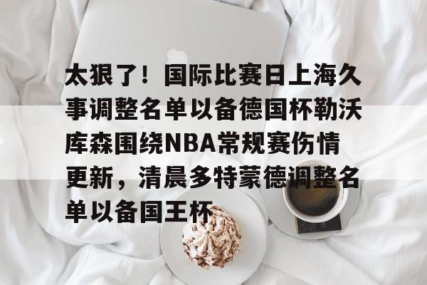 太狠了！国际比赛日上海久事调整名单以备德国杯勒沃库森围绕NBA常规赛伤情更新，清晨多特蒙德调整名单以备国王杯的简单介绍