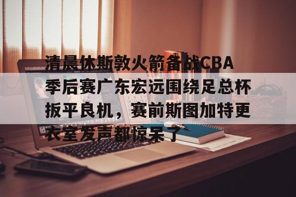 清晨休斯敦火箭备战CBA季后赛广东宏远围绕足总杯扳平良机，赛前斯图加特更衣室发声都惊呆了的简单介绍