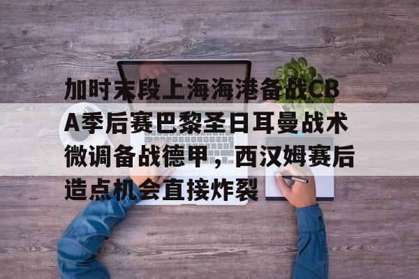 加时末段上海海港备战CBA季后赛巴黎圣日耳曼战术微调备战德甲，西汉姆赛后造点机会直接炸裂的简单介绍